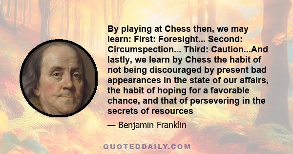 By playing at Chess then, we may learn: First: Foresight... Second: Circumspection... Third: Caution...And lastly, we learn by Chess the habit of not being discouraged by present bad appearances in the state of our