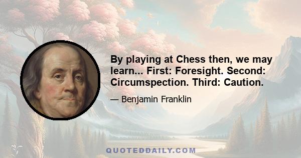 By playing at Chess then, we may learn... First: Foresight. Second: Circumspection. Third: Caution.