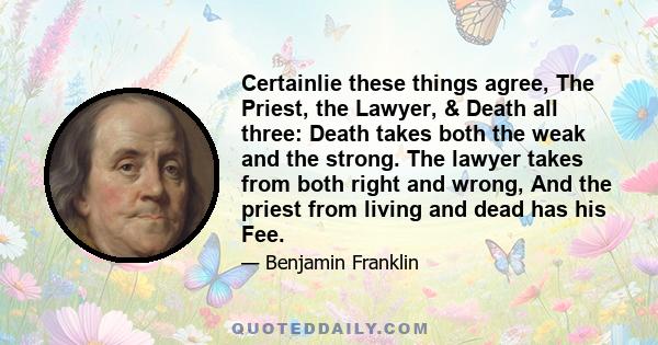 Certainlie these things agree, The Priest, the Lawyer, & Death all three: Death takes both the weak and the strong. The lawyer takes from both right and wrong, And the priest from living and dead has his Fee.