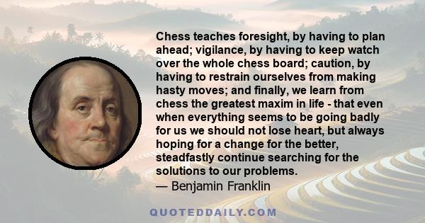 Chess teaches foresight, by having to plan ahead; vigilance, by having to keep watch over the whole chess board; caution, by having to restrain ourselves from making hasty moves; and finally, we learn from chess the