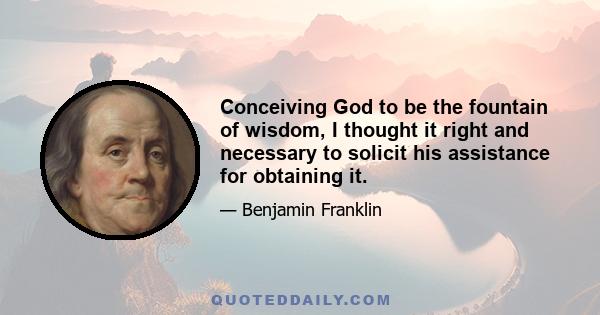 Conceiving God to be the fountain of wisdom, I thought it right and necessary to solicit his assistance for obtaining it.