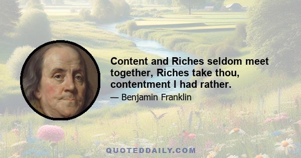 Content and Riches seldom meet together, Riches take thou, contentment I had rather.