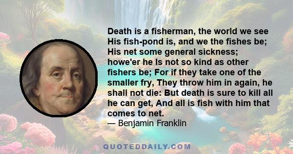 Death is a fisherman, the world we see His fish-pond is, and we the fishes be; His net some general sickness; howe'er he Is not so kind as other fishers be; For if they take one of the smaller fry, They throw him in