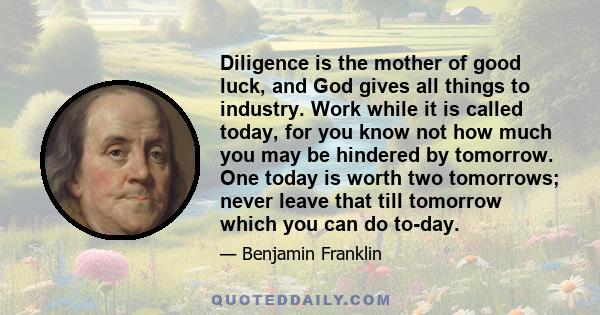 Diligence is the mother of good luck, and God gives all things to industry. Work while it is called today, for you know not how much you may be hindered by tomorrow. One today is worth two tomorrows; never leave that