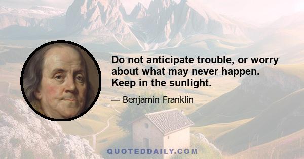 Do not anticipate trouble, or worry about what may never happen. Keep in the sunlight.