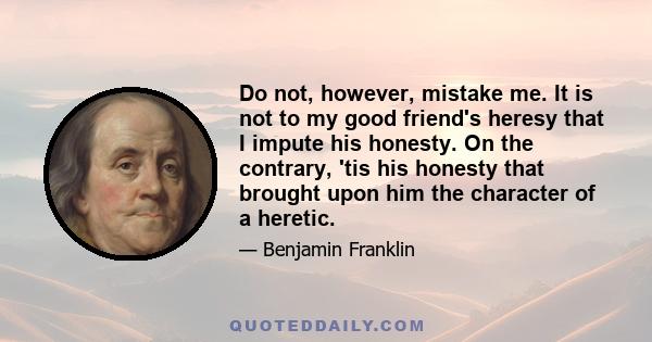 Do not, however, mistake me. It is not to my good friend's heresy that I impute his honesty. On the contrary, 'tis his honesty that brought upon him the character of a heretic.