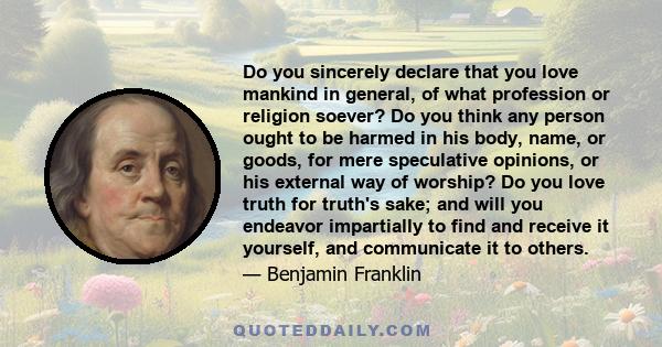 Do you sincerely declare that you love mankind in general, of what profession or religion soever? Do you think any person ought to be harmed in his body, name, or goods, for mere speculative opinions, or his external