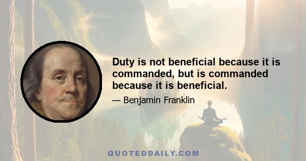 Duty is not beneficial because it is commanded, but is commanded because it is beneficial.