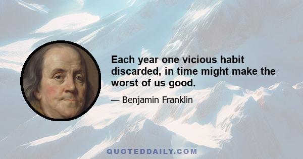 Each year one vicious habit discarded, in time might make the worst of us good.