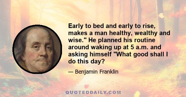 Early to bed and early to rise, makes a man healthy, wealthy and wise. He planned his routine around waking up at 5 a.m. and asking himself What good shall I do this day?