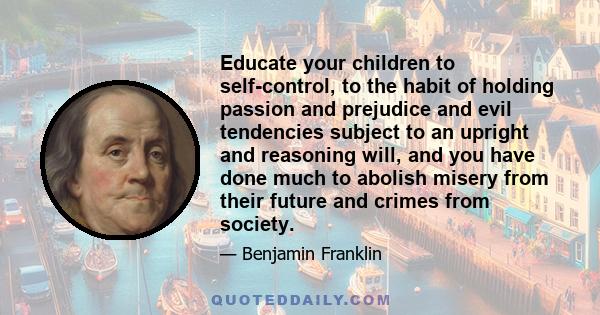 Educate your children to self-control, to the habit of holding passion and prejudice and evil tendencies subject to an upright and reasoning will, and you have done much to abolish misery from their future and crimes