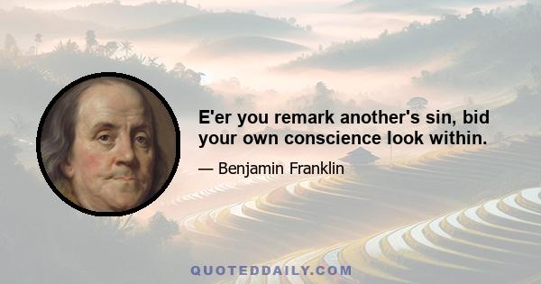 E'er you remark another's sin, bid your own conscience look within.