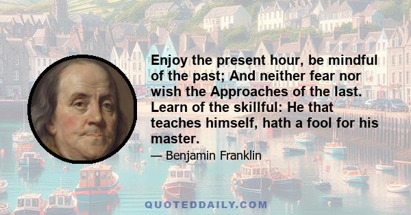 Enjoy the present hour, be mindful of the past; And neither fear nor wish the Approaches of the last. Learn of the skillful: He that teaches himself, hath a fool for his master.