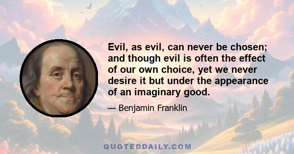 Evil, as evil, can never be chosen; and though evil is often the effect of our own choice, yet we never desire it but under the appearance of an imaginary good.