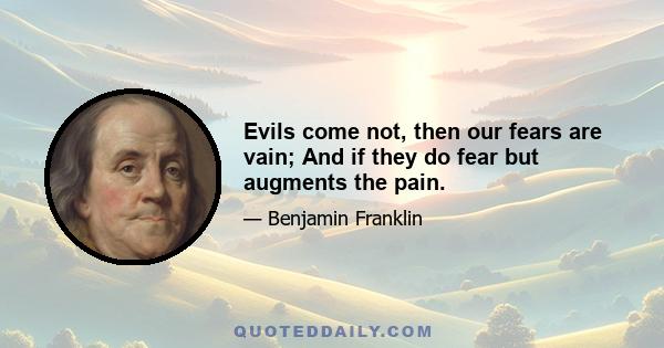 Evils come not, then our fears are vain; And if they do fear but augments the pain.