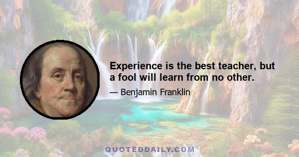 Experience is the best teacher, but a fool will learn from no other.