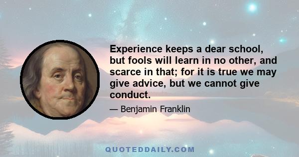 Experience keeps a dear school, but fools will learn in no other, and scarce in that; for it is true we may give advice, but we cannot give conduct.