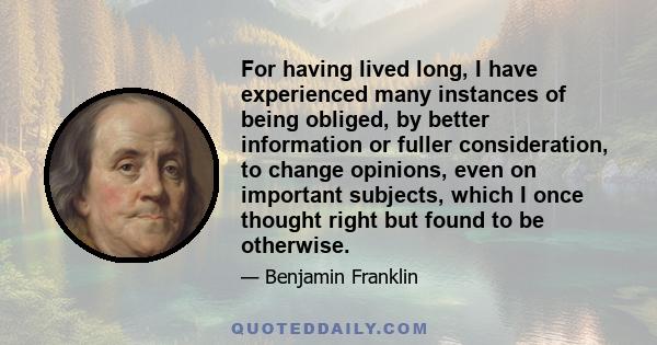 For having lived long, I have experienced many instances of being obliged, by better information or fuller consideration, to change opinions, even on important subjects, which I once thought right but found to be