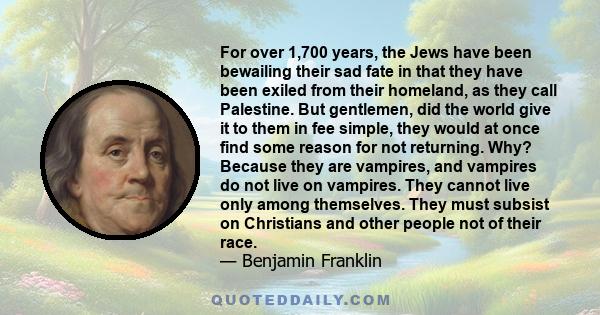 For over 1,700 years, the Jews have been bewailing their sad fate in that they have been exiled from their homeland, as they call Palestine. But gentlemen, did the world give it to them in fee simple, they would at once 