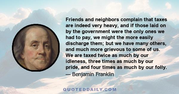 Friends and neighbors complain that taxes are indeed very heavy, and if those laid on by the government were the only ones we had to pay, we might the more easily discharge them; but we have many others, and much more