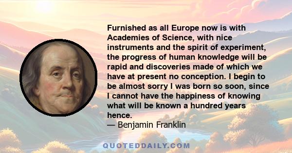 Furnished as all Europe now is with Academies of Science, with nice instruments and the spirit of experiment, the progress of human knowledge will be rapid and discoveries made of which we have at present no conception. 