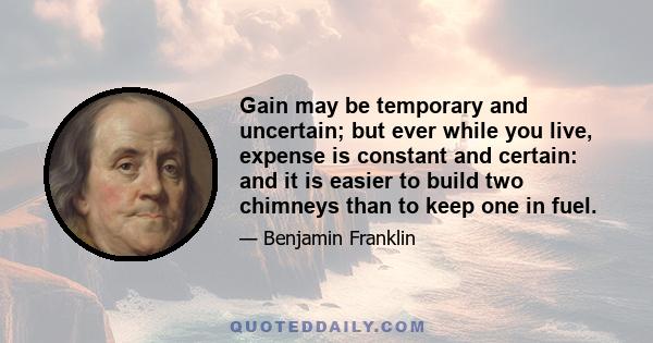 Gain may be temporary and uncertain; but ever while you live, expense is constant and certain: and it is easier to build two chimneys than to keep one in fuel.