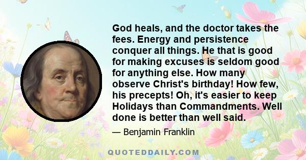 God heals, and the doctor takes the fees. Energy and persistence conquer all things. He that is good for making excuses is seldom good for anything else. How many observe Christ's birthday! How few, his precepts! Oh,