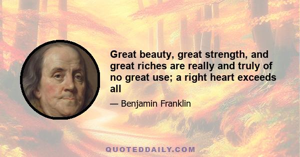 Great beauty, great strength, and great riches are really and truly of no great use; a right heart exceeds all