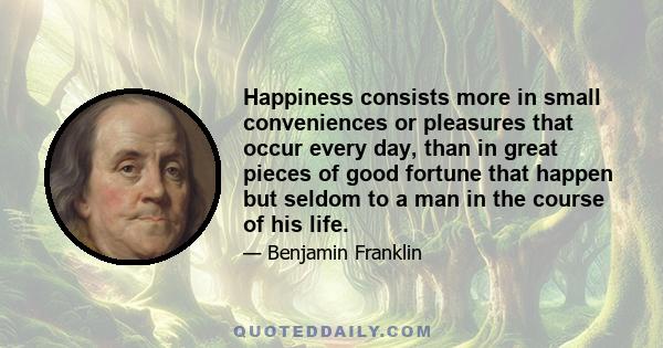 Happiness consists more in small conveniences or pleasures that occur every day, than in great pieces of good fortune that happen but seldom to a man in the course of his life.