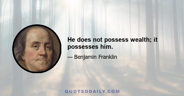 He does not possess wealth; it possesses him.