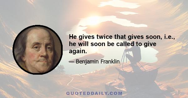 He gives twice that gives soon, i.e., he will soon be called to give again.