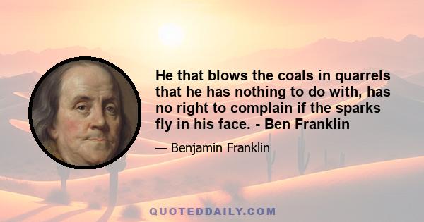 He that blows the coals in quarrels that he has nothing to do with, has no right to complain if the sparks fly in his face. - Ben Franklin