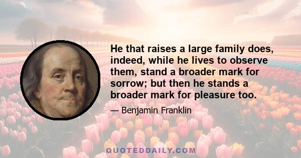 He that raises a large family does, indeed, while he lives to observe them, stand a broader mark for sorrow; but then he stands a broader mark for pleasure too.