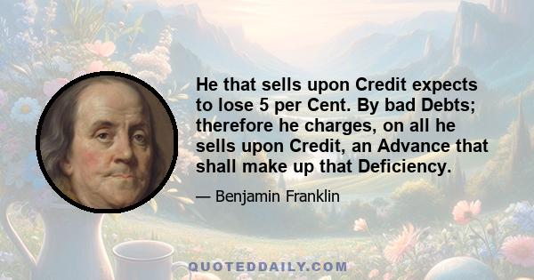 He that sells upon Credit expects to lose 5 per Cent. By bad Debts; therefore he charges, on all he sells upon Credit, an Advance that shall make up that Deficiency.