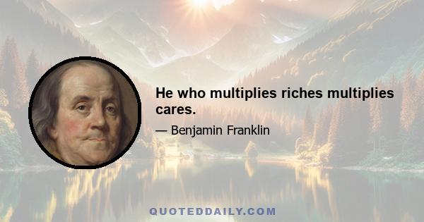 He who multiplies riches multiplies cares.