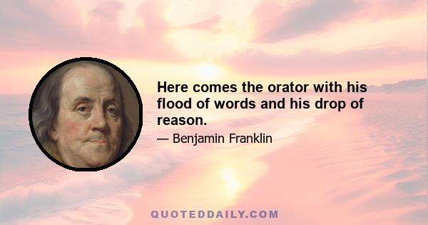 Here comes the orator with his flood of words and his drop of reason.