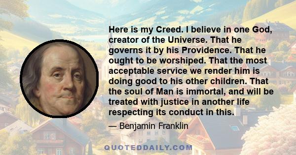 Here is my Creed. I believe in one God, creator of the Universe. That he governs it by his Providence. That he ought to be worshiped. That the most acceptable service we render him is doing good to his other children.