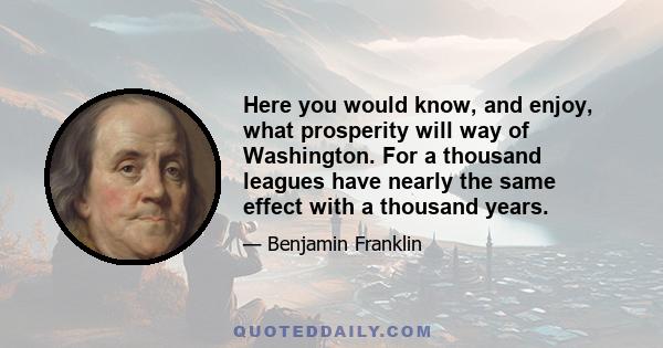 Here you would know, and enjoy, what prosperity will way of Washington. For a thousand leagues have nearly the same effect with a thousand years.