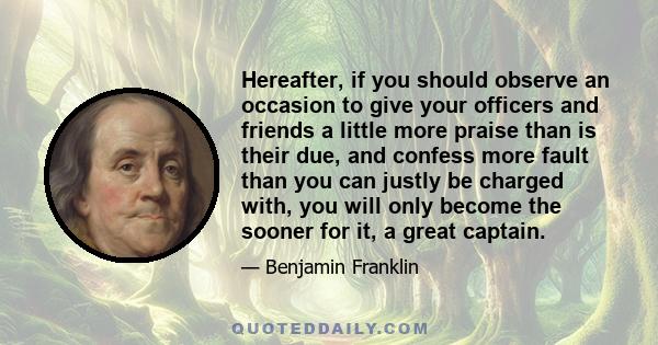 Hereafter, if you should observe an occasion to give your officers and friends a little more praise than is their due, and confess more fault than you can justly be charged with, you will only become the sooner for it,