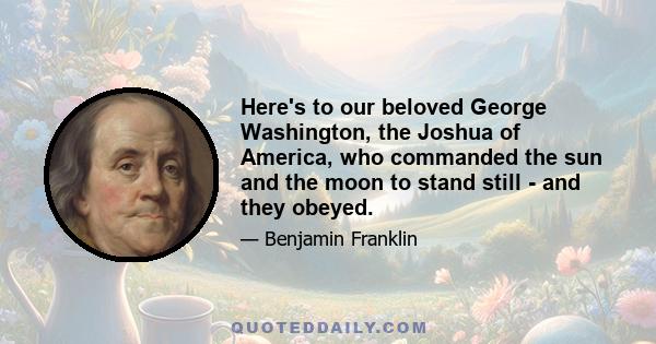 Here's to our beloved George Washington, the Joshua of America, who commanded the sun and the moon to stand still - and they obeyed.