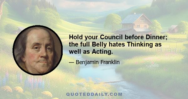 Hold your Council before Dinner; the full Belly hates Thinking as well as Acting.