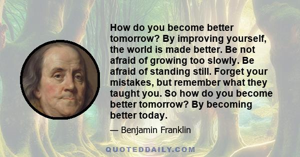 How do you become better tomorrow? By improving yourself, the world is made better. Be not afraid of growing too slowly. Be afraid of standing still. Forget your mistakes, but remember what they taught you. So how do