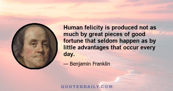 Human felicity is produced not as much by great pieces of good fortune that seldom happen as by little advantages that occur every day.