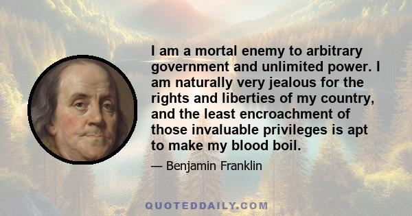 I am a mortal enemy to arbitrary government and unlimited power. I am naturally very jealous for the rights and liberties of my country, and the least encroachment of those invaluable privileges is apt to make my blood