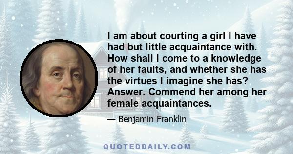 I am about courting a girl I have had but little acquaintance with. How shall I come to a knowledge of her faults, and whether she has the virtues I imagine she has? Answer. Commend her among her female acquaintances.