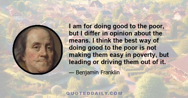 I am for doing good to the poor, but I differ in opinion about the means. I think the best way of doing good to the poor is not making them easy in poverty, but leading or driving them out of it.