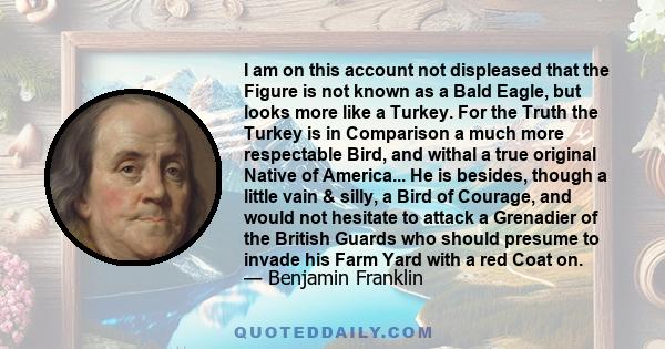 I am on this account not displeased that the Figure is not known as a Bald Eagle, but looks more like a Turkey. For the Truth the Turkey is in Comparison a much more respectable Bird, and withal a true original Native