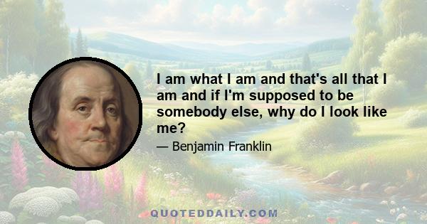 I am what I am and that's all that I am and if I'm supposed to be somebody else, why do I look like me?