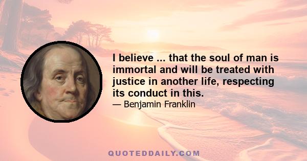 I believe ... that the soul of man is immortal and will be treated with justice in another life, respecting its conduct in this.