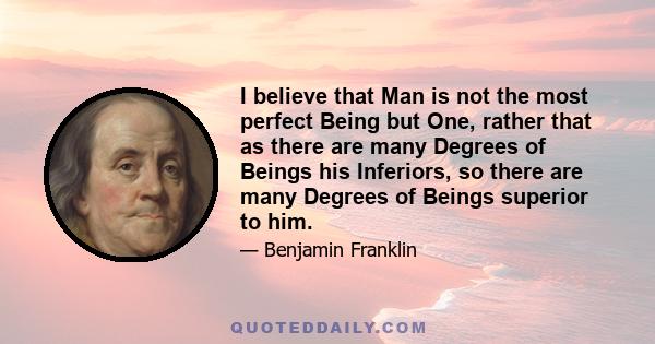 I believe that Man is not the most perfect Being but One, rather that as there are many Degrees of Beings his Inferiors, so there are many Degrees of Beings superior to him.